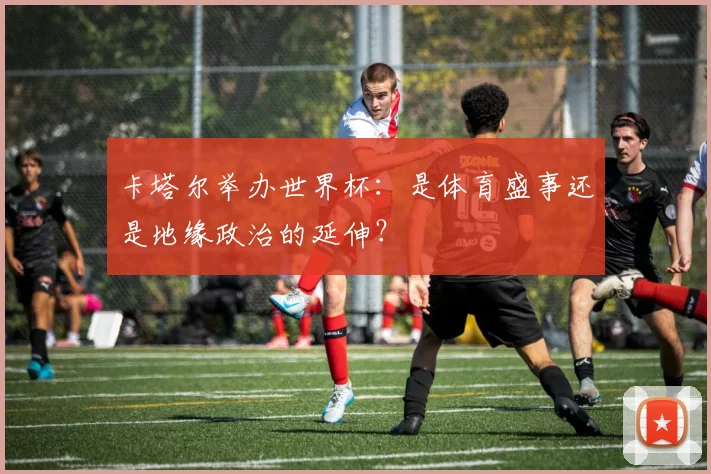 卡塔尔举办世界杯:是体育盛事还是地缘政治的延伸?