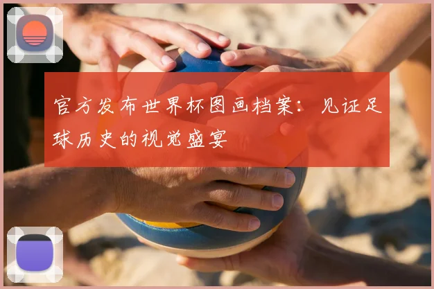 官方发布世界杯图画档案：见证足球历史的视觉盛宴