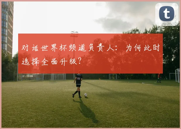 对话世界杯频道负责人:为何此时选择全面升级?