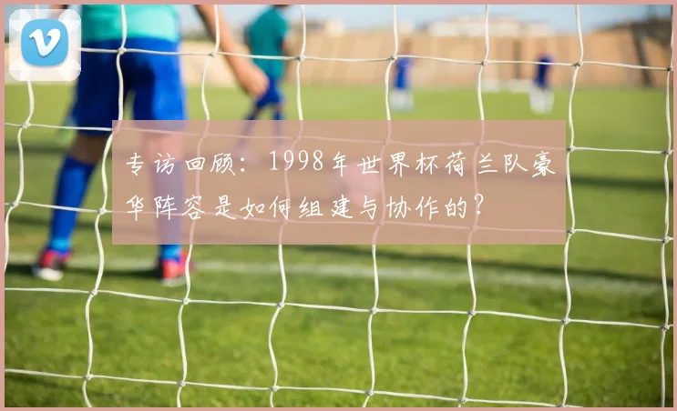 专访回顾：1998年世界杯荷兰队豪华阵容是如何组建与协作的？