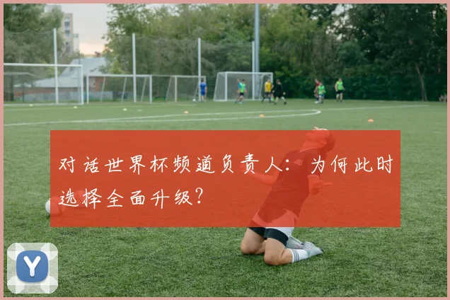 对话世界杯频道负责人：为何此时选择全面升级？