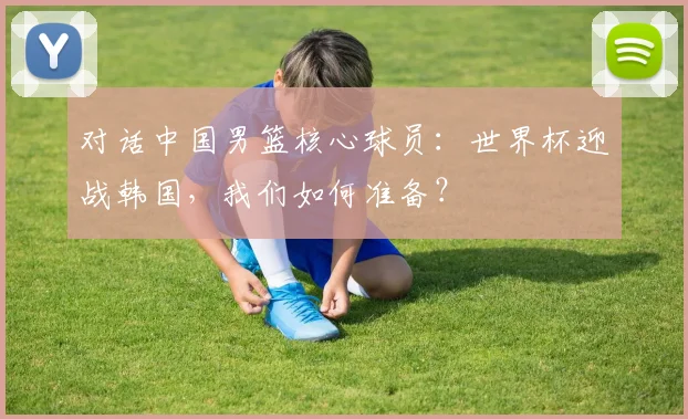 对话中国男篮核心球员:世界杯迎战韩国,我们如何准备?