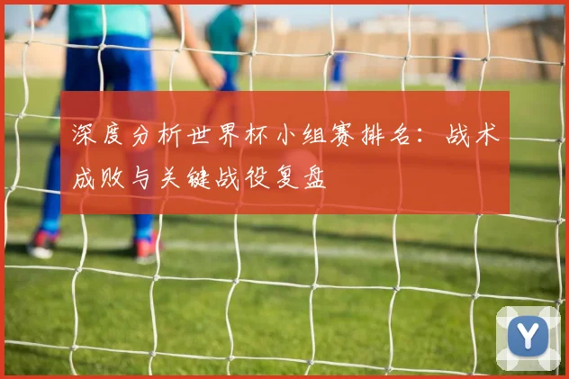 深度分析世界杯小组赛排名：战术成败与关键战役复盘