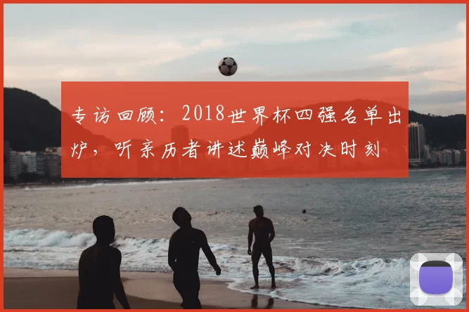 专访回顾:2018世界杯四强名单出炉,听亲历者讲述巅峰对决时刻