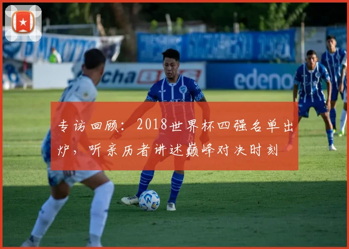 专访回顾：2018世界杯四强名单出炉，听亲历者讲述巅峰对决时刻