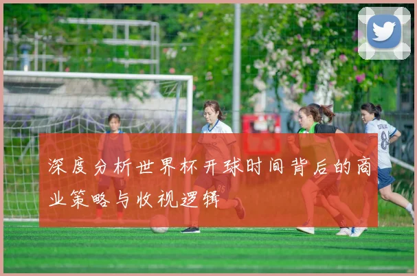 深度分析世界杯开球时间背后的商业策略与收视逻辑
